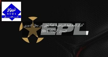 “قرار المحكمة الرياضية: غدًا يُعلن عن بطل الدوري الممتاز 2024-2025”