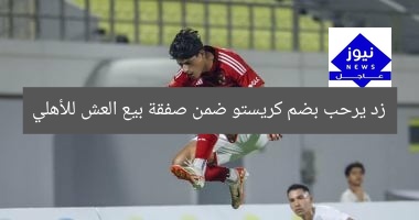 زد يرحب بضم كريستو ضمن صفقة بيع العش للأهلي