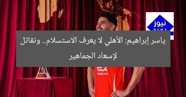ياسر إبراهيم: الأهلي لا يعرف الاستسلام.. ونقاتل لإسعاد الجماهير