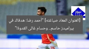 [العنوان المعاد صياغته] “أحمد رضا: هدفاك في بيراميدز حاسم.. وحسام غالى القدوة!”