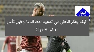 كيف يفكر الأهلي في تدعيم خط الدفاع قبل كأس العالم للأندية؟