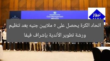 اتحاد الكرة يحصل على 5 ملايين جنيه بعد تنظيم ورشة تطوير الأندية بإشراف فيفا