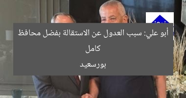 كامل أبو علي: سبب العدول عن الاستقالة بفضل محافظ بورسعيد