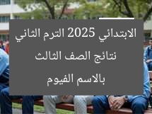 نتائج الصف الثالث الابتدائي 2025 الترم الثاني بالاسم الفيوم