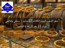 “سعر الذهب اليوم الثلاثاء 27 مايو | محلي وعالمي | عيار 21 بعد الارتفاع الجديد”
