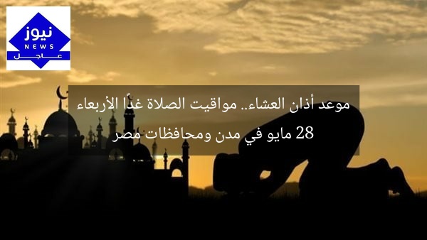 موعد أذان العشاء.. مواقيت الصلاة غدًا الأربعاء 28 مايو في مدن ومحافظات مصر