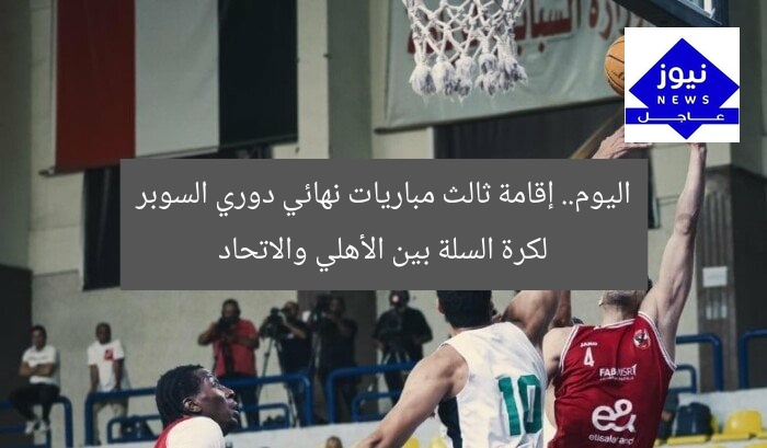 اليوم.. إقامة ثالث مباريات نهائي دوري السوبر لكرة السلة بين الأهلي والاتحاد