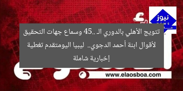 تتويج الأهلي بالدوري الـ 45.. وسماع جهات التحقيق لأقوال ابنة أحمد الدجوي.. ليبيا اليومتقدم تغطية إخبارية شاملة