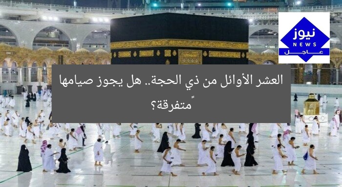 العشر الأوائل من ذي الحجة.. هل يجوز صيامها ‏متفرقة؟