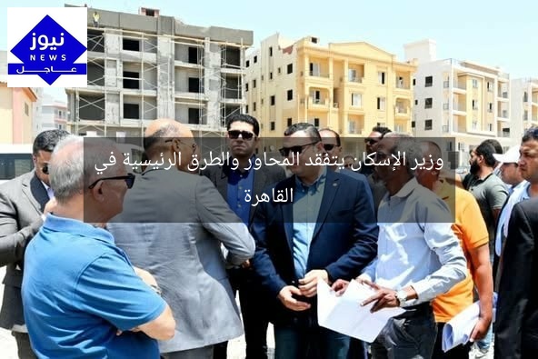 وزير الإسكان يتفقد المحاور والطرق الرئيسية في القاهرة
