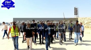 وزير الإسكان يتفقد مشروعات الطرق والمرافق في الامتداد الجنوبي لقاهرة الجديدة