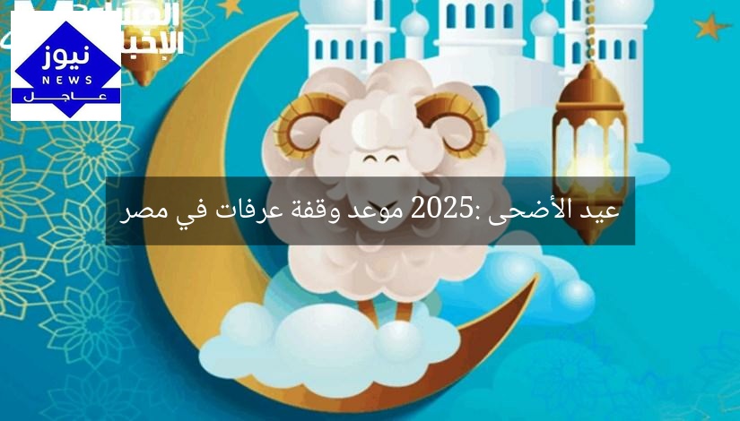 عيد الأضحى 2025: موعد وقفة عرفات في مصر