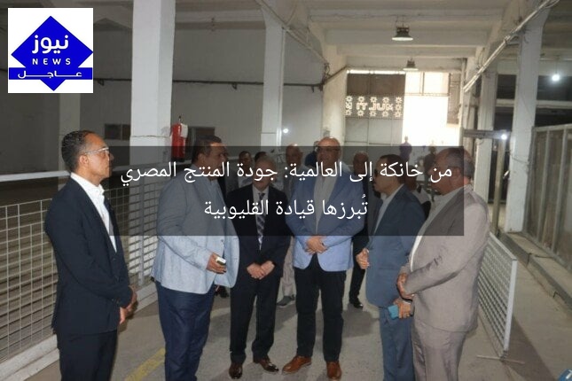 من خانكة إلى العالمية: جودة المنتج المصري تُبرزها قيادة القليوبية