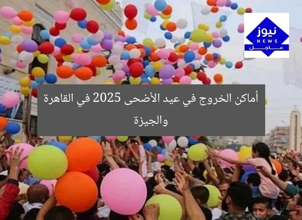 أماكن الخروج في عيد الأضحى 2025 في القاهرة والجيزة