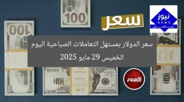 سعر الدولار بمستهل التعاملات الصباحية اليوم الخميس 29 مايو 2025
