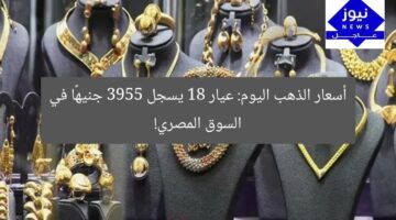 أسعار الذهب اليوم: عيار 18 يسجل 3955 جنيهًا في السوق المصري!