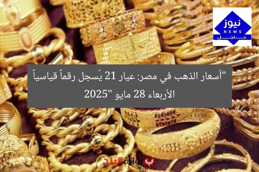 “أسعار الذهب في مصر: عيار 21 يُسجل رقماً قياسياً الأربعاء 28 مايو 2025”
