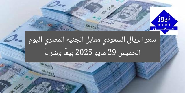 سعر الريال السعودي مقابل الجنيه المصري اليوم الخميس 29 مايو 2025 بيعًا وشراءً
