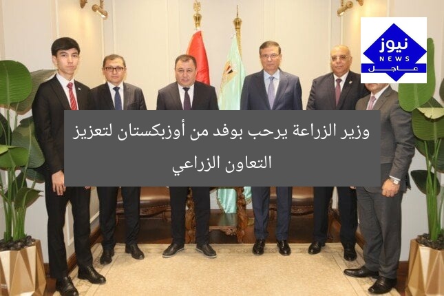 وزير الزراعة يرحب بوفد من أوزبكستان لتعزيز التعاون الزراعي