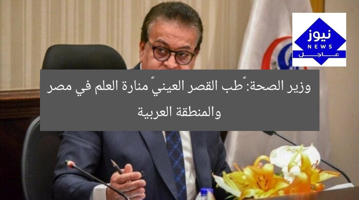 وزير الصحة: «طب القصر العيني» منارة العلم في مصر والمنطقة العربية