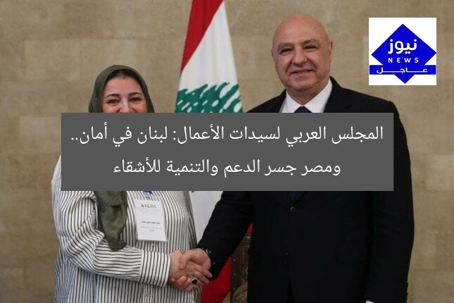 المجلس العربي لسيدات الأعمال: لبنان في أمان.. ومصر جسر الدعم والتنمية للأشقاء