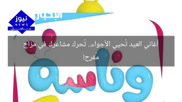 أغاني العيد تُحيي الأجواء.. تُحرك مشاعرك في مزاج مُفرِح!
