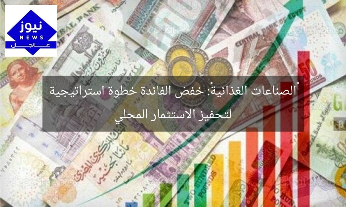 «الصناعات الغذائية»: خفض الفائدة خطوة استراتيجية لتحفيز الاستثمار المحلي