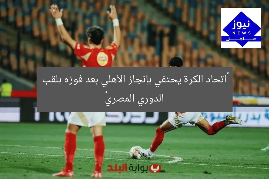 “اتحاد الكرة يحتفي بإنجاز الأهلي بعد فوزه بلقب الدوري المصري”