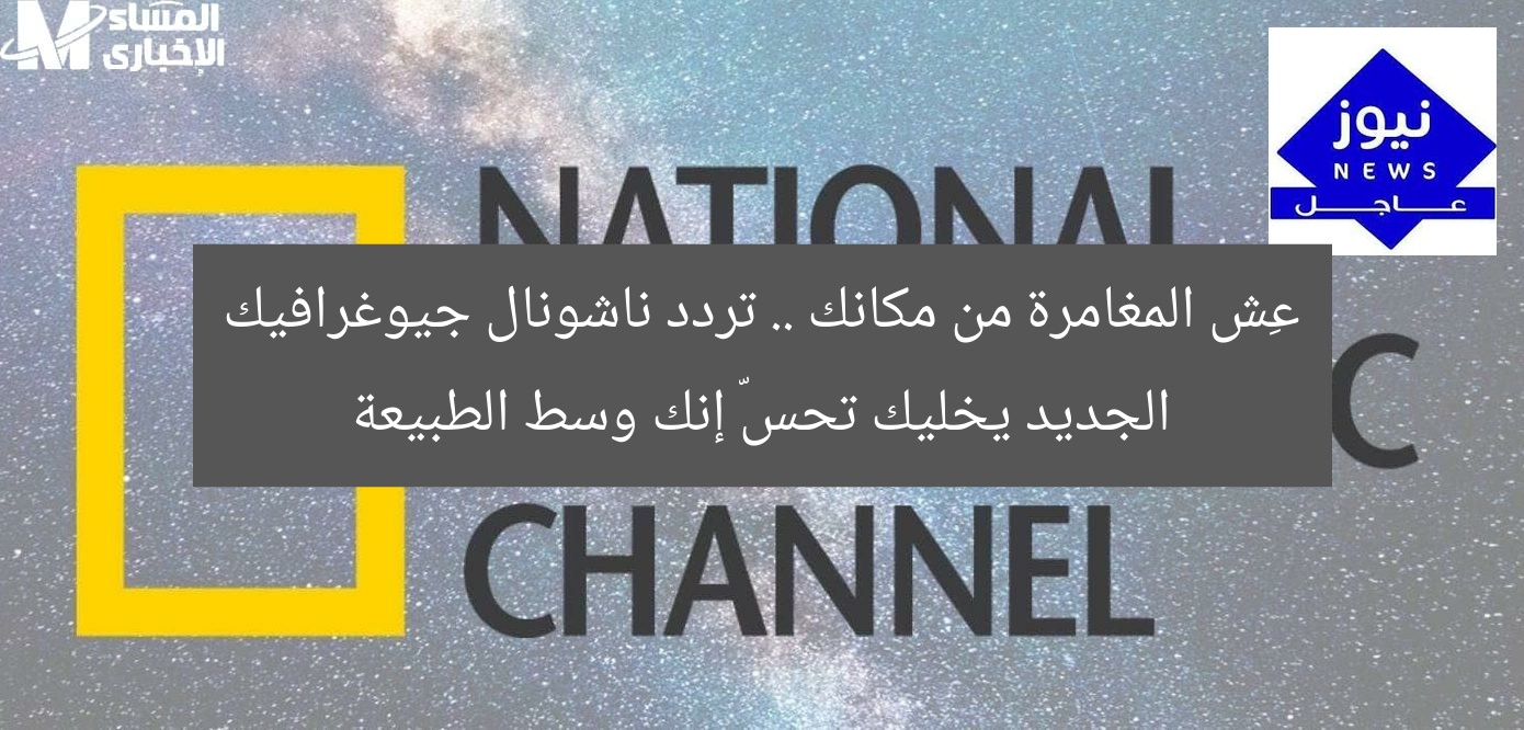 عِش المغامرة من مكانك .. تردد ناشونال جيوغرافيك الجديد يخليك تحسّ إنك وسط الطبيعة