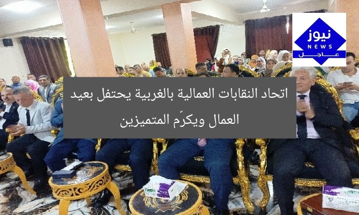 اتحاد النقابات العمالية بالغربية يحتفل بعيد العمال ويكرّم المتميزين