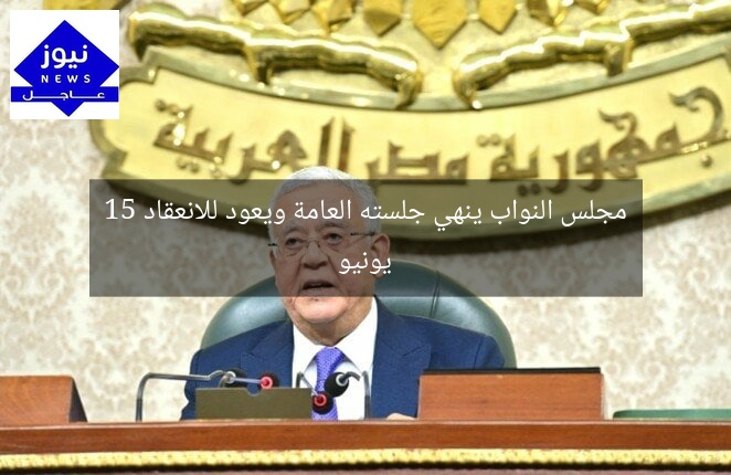 مجلس النواب ينهي جلسته العامة ويعود للانعقاد 15 يونيو