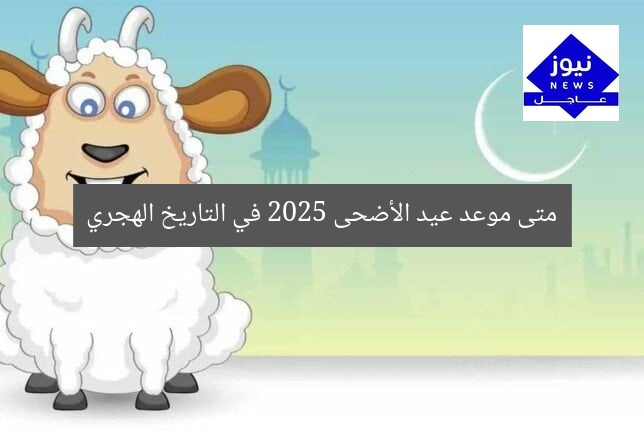 متى موعد عيد الأضحى 2025 في التاريخ الهجري
