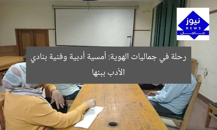 رحلة في جماليات الهوية: أمسية أدبية وفنية بنادي الأدب ببنها