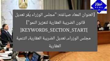 [العنوان المعاد صياغته: “مجلس الوزراء يُقر تعديل قانون الضريبة العقارية لتعزيز النمو”]  
[KEYWORDS_SECTION_START]  
مجلس الوزراء, تعديل الضريبة العقارية, التنمية العقارية