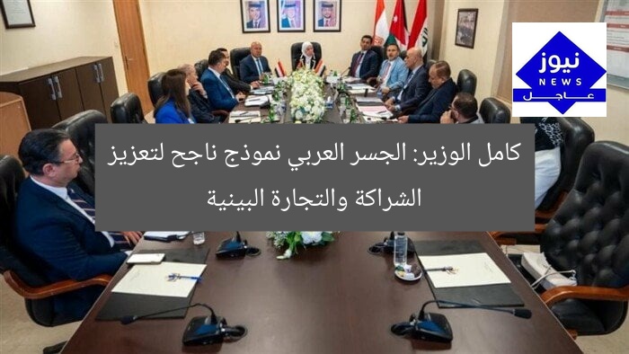 كامل الوزير: الجسر العربي نموذج ناجح لتعزيز الشراكة والتجارة البينية