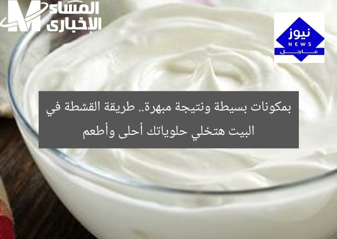 بمكونات بسيطة ونتيجة مبهرة.. طريقة القشطة في البيت هتخلي حلوياتك أحلى وأطعم