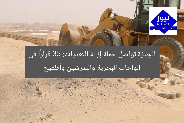 الجيزة تواصل حملة إزالة التعديات: 35 قرارًا في الواحات البحرية والبدرشين وأطفيح