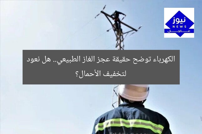 الكهرباء توضح حقيقة عجز الغاز الطبيعي.. هل نعود لتخفيف الأحمال؟