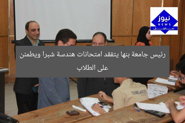 رئيس جامعة بنها يتفقد امتحانات هندسة شبرا ويطمئن على الطلاب