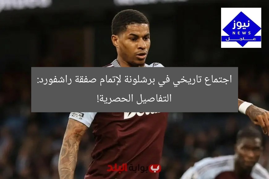 اجتماع حاسم في برشلونة: صفقة راشفورد تُوقَّع!