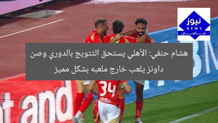 هشام حنفي: الأهلي يستحق التتويج بالدوري وصن داونز يلعب خارج ملعبه بشكل مميز