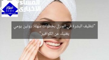 “تنظيف البشرة في المنزل بخطوات سهلة: روتين يومي يغنيك عن الكوافير”