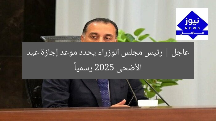 عاجل | رئيس مجلس الوزراء يحدد موعد إجازة عيد الأضحى 2025 رسمياً