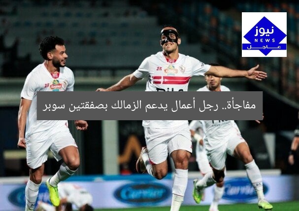 مفاجأة.. رجل أعمال يدعم الزمالك بصفقتين سوبر