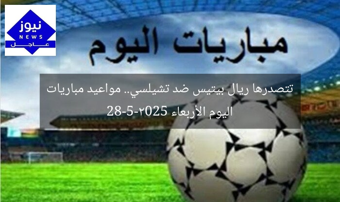تتصدرها ريال بيتيس ضد تشيلسي.. مواعيد مباريات اليوم الأربعاء 28-5-2025