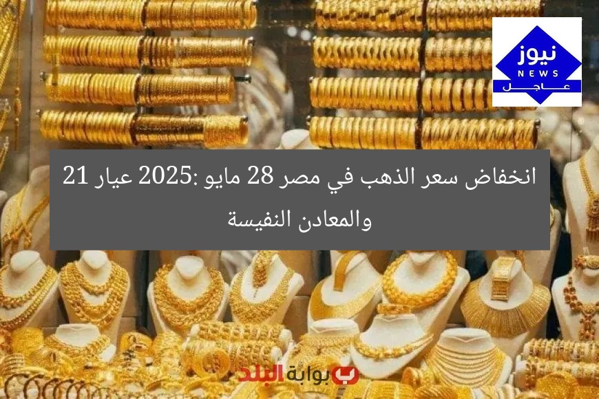 انخفاض سعر الذهب في مصر 28 مايو 2025: عيار 21 والمعادن النفيسة