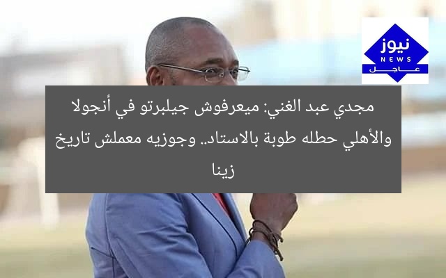 مجدي عبد الغني: ميعرفوش جيلبرتو في أنجولا والأهلي حطله طوبة بالاستاد.. وجوزيه معملش تاريخ زينا