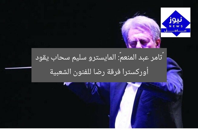 «تامر عبد المنعم»: المايسترو سليم سحاب يقود أوركسترا فرقة رضا للفنون الشعبية