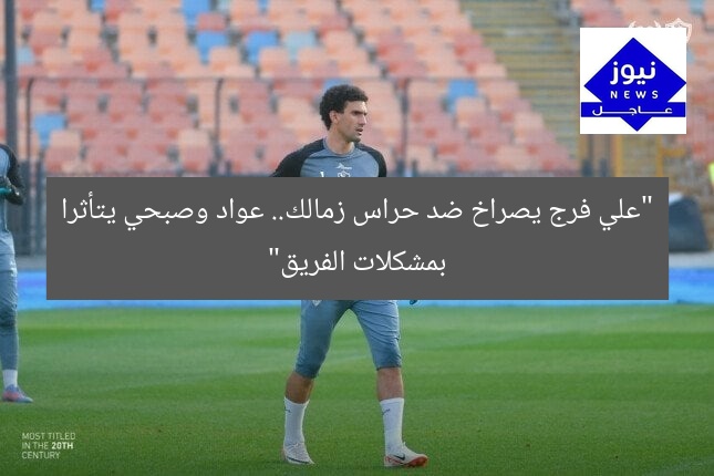 “علي فرج يصراخ ضد حراس زمالك.. عواد وصبحي يتأثرا بمشكلات الفريق”