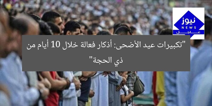 “تكبيرات عيد الأضحى: أذكار فعالة خلال 10 أيام من ذي الحجة”